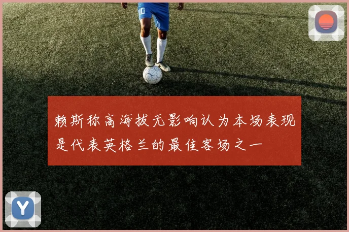 赖斯称高海拔无影响认为本场表现是代表英格兰的最佳客场之一