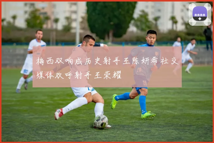 梅西双响成历史射手王陈妍希社交媒体欢呼射手王荣耀