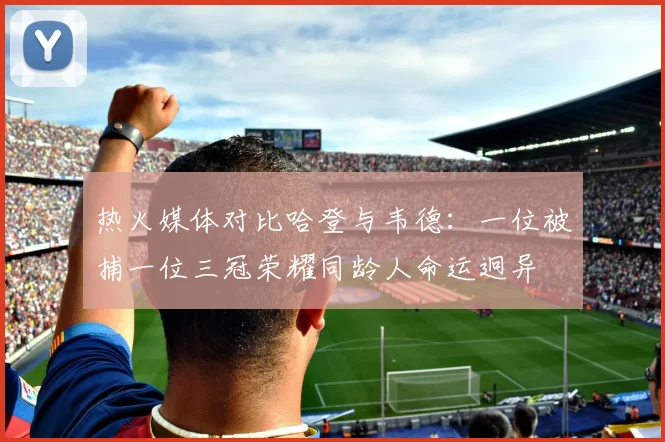 热火媒体对比哈登与韦德：一位被捕一位三冠荣耀同龄人命运迥异