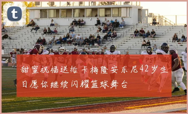 甜蜜祝福送给卡梅隆安东尼42岁生日愿你继续闪耀篮球舞台