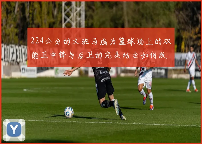224公分的文班马成为篮球场上的双能卫中锋与后卫的完美结合如何改变比赛格局