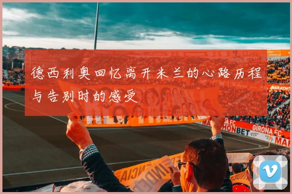 德西利奥回忆离开米兰的心路历程与告别时的感受