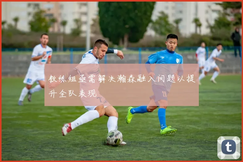 教练组亟需解决瀚森融入问题以提升全队表现