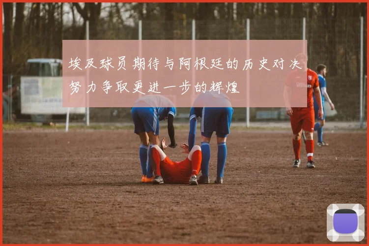埃及球员期待与阿根廷的历史对决努力争取更进一步的辉煌