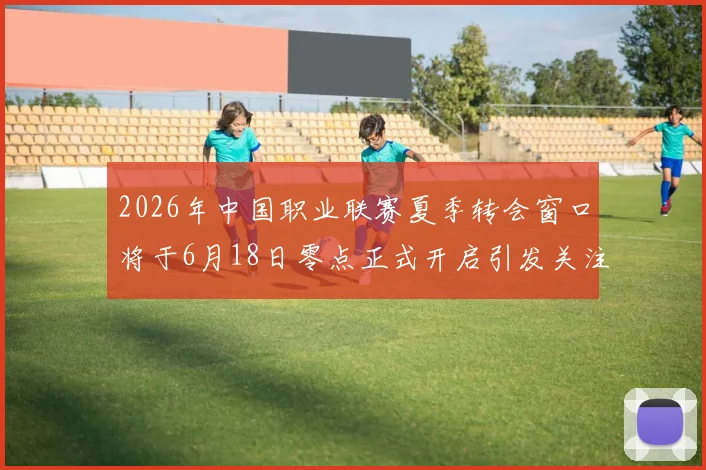 2026年中国职业联赛夏季转会窗口将于6月18日零点正式开启引发关注