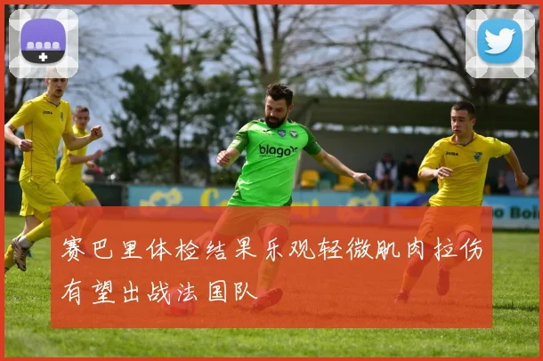 赛巴里体检结果乐观轻微肌肉拉伤有望出战法国队