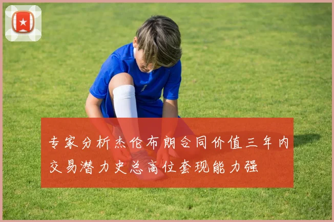 专家分析杰伦布朗合同价值三年内交易潜力史总高位套现能力强