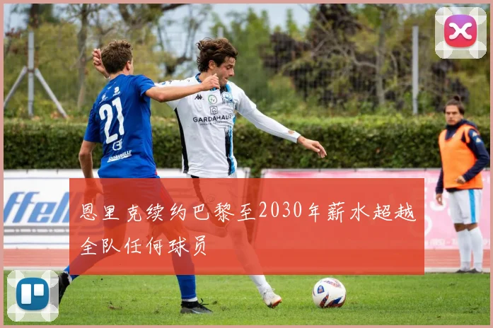 恩里克续约巴黎至2030年薪水超越全队任何球员