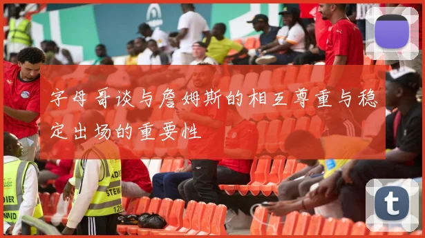 字母哥谈与詹姆斯的相互尊重与稳定出场的重要性