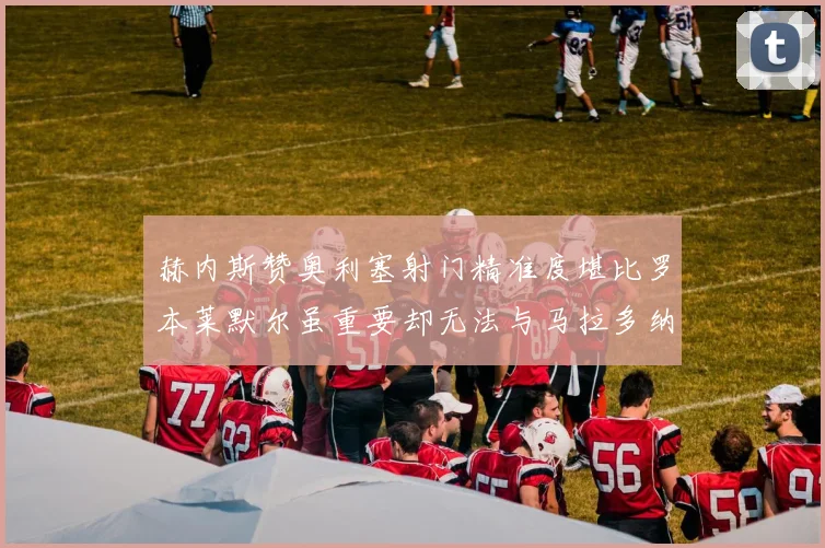 赫内斯赞奥利塞射门精准度堪比罗本莱默尔虽重要却无法与马拉多纳相提并论
