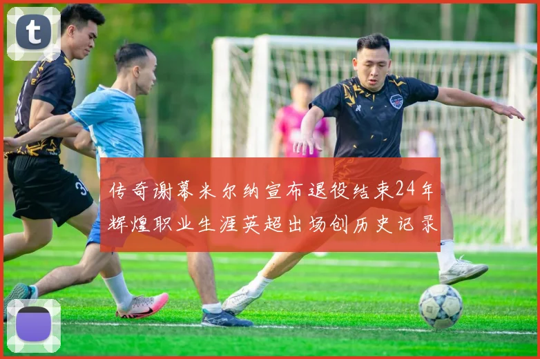 传奇谢幕米尔纳宣布退役结束24年辉煌职业生涯英超出场创历史记录
